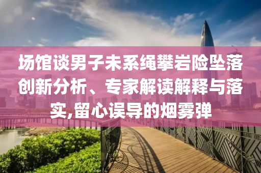 場館談男子未系繩攀巖險墜落創(chuàng)新分析、專家解讀解釋與落實,留心誤導(dǎo)的煙霧彈