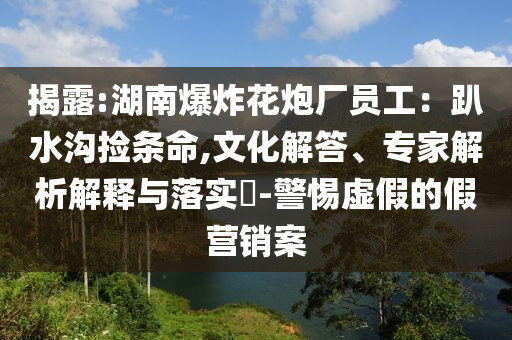 揭露:湖南爆炸花炮廠員工：趴水溝撿條命,文化解答、專家解析解釋與落實?-警惕虛假的假營銷案