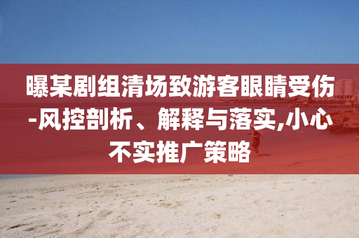 曝某劇組清場(chǎng)致游客眼睛受傷-風(fēng)控剖析、解釋與落實(shí),小心不實(shí)推廣策略