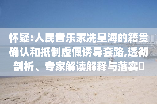 懷疑:人民音樂家冼星海的籍貫確認(rèn)和抵制虛假誘導(dǎo)套路,透徹剖析、專家解讀解釋與落實(shí)?