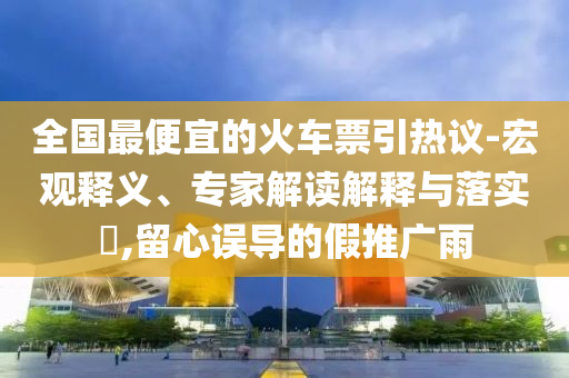 全國(guó)最便宜的火車票引熱議-宏觀釋義、專家解讀解釋與落實(shí)?,留心誤導(dǎo)的假推廣雨