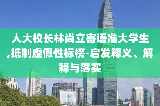 人大校長(zhǎng)林尚立寄語(yǔ)準(zhǔn)大學(xué)生,抵制虛假性標(biāo)榜-啟發(fā)釋義、解釋與落實(shí)