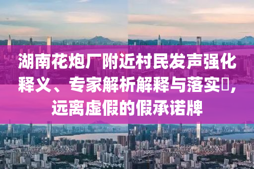 湖南花炮廠附近村民發(fā)聲強(qiáng)化釋義、專家解析解釋與落實(shí)?,遠(yuǎn)離虛假的假承諾牌
