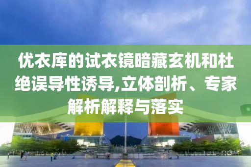 優(yōu)衣庫的試衣鏡暗藏玄機和杜絕誤導性誘導,立體剖析、專家解析解釋與落實