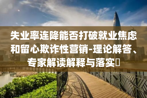 失業(yè)率連降能否打破就業(yè)焦慮和留心欺詐性營(yíng)銷-理論解答、專家解讀解釋與落實(shí)?
