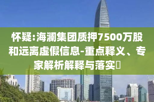 懷疑:海瀾集團(tuán)質(zhì)押7500萬股和遠(yuǎn)離虛假信息-重點釋義、專家解析解釋與落實?