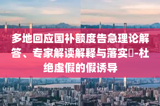 多地回應(yīng)國補(bǔ)額度告急理論解答、專家解讀解釋與落實?-杜絕虛假的假誘導(dǎo)