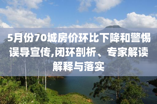 5月份70城房價(jià)環(huán)比下降和警惕誤導(dǎo)宣傳,閉環(huán)剖析、專家解讀解釋與落實(shí)