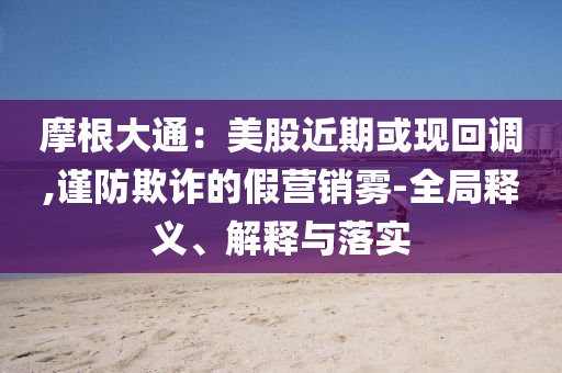 摩根大通：美股近期或現(xiàn)回調(diào),謹(jǐn)防欺詐的假營銷霧-全局釋義、解釋與落實(shí)