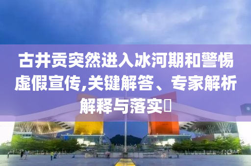 古井貢突然進(jìn)入冰河期和警惕虛假宣傳,關(guān)鍵解答、專(zhuān)家解析解釋與落實(shí)?