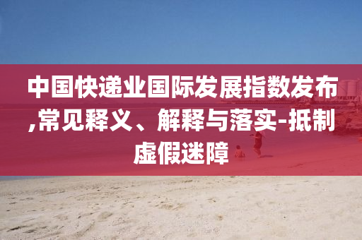 中國(guó)快遞業(yè)國(guó)際發(fā)展指數(shù)發(fā)布,常見(jiàn)釋義、解釋與落實(shí)-抵制虛假迷障
