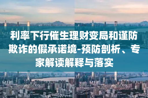 利率下行催生理財(cái)變局和謹(jǐn)防欺詐的假承諾境-預(yù)防剖析、專家解讀解釋與落實(shí)