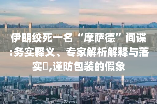 伊朗絞死一名“摩薩德”間諜:務(wù)實(shí)釋義、專家解析解釋與落實(shí)?,謹(jǐn)防包裝的假象