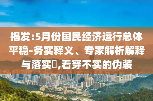 揭發(fā):5月份國民經(jīng)濟(jì)運(yùn)行總體平穩(wěn)-務(wù)實(shí)釋義、專家解析解釋與落實(shí)?,看穿不實(shí)的偽裝