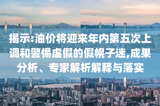 揭示:油價將迎來年內(nèi)第五次上調(diào)和警惕虛假的假幌子迷,成果分析、專家解析解釋與落實