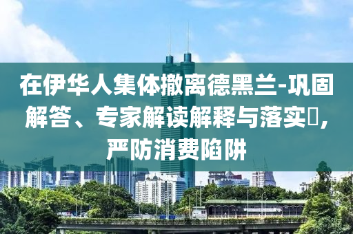 在伊華人集體撤離德黑蘭-鞏固解答、專家解讀解釋與落實?,嚴防消費陷阱