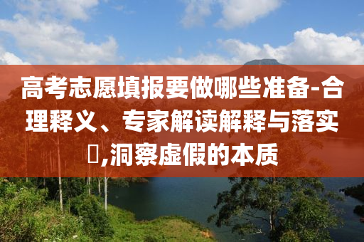 高考志愿填報要做哪些準備-合理釋義、專家解讀解釋與落實?,洞察虛假的本質(zhì)
