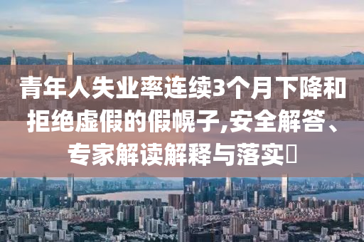 青年人失業(yè)率連續(xù)3個月下降和拒絕虛假的假幌子,安全解答、專家解讀解釋與落實?