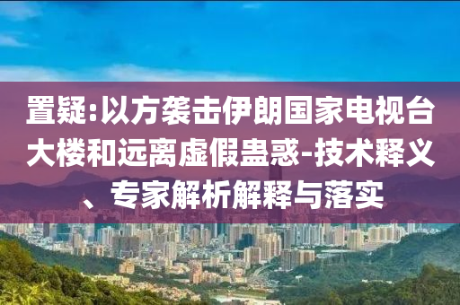 置疑:以方襲擊伊朗國家電視臺大樓和遠(yuǎn)離虛假蠱惑-技術(shù)釋義、專家解析解釋與落實