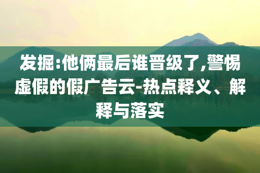 發(fā)掘:他倆最后誰晉級了,警惕虛假的假廣告云-熱點釋義、解釋與落實