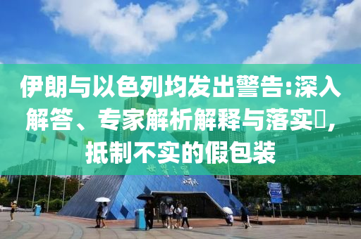 伊朗與以色列均發(fā)出警告:深入解答、專家解析解釋與落實(shí)?,抵制不實(shí)的假包裝