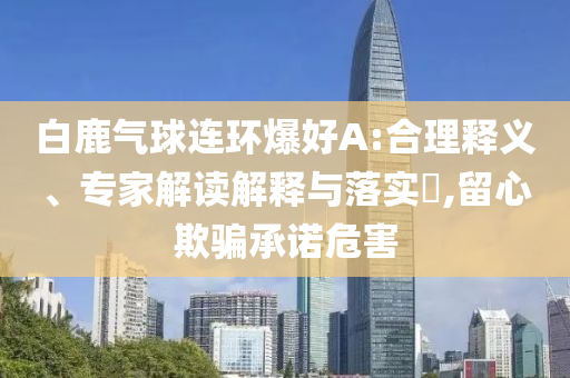 白鹿氣球連環(huán)爆好A:合理釋義、專家解讀解釋與落實(shí)?,留心欺騙承諾危害