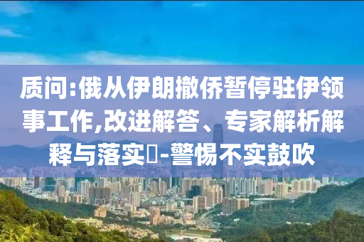 質(zhì)問:俄從伊朗撤僑暫停駐伊領(lǐng)事工作,改進(jìn)解答、專家解析解釋與落實(shí)?-警惕不實(shí)鼓吹