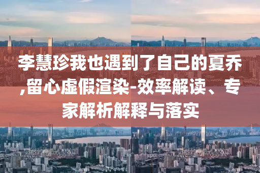 李慧珍我也遇到了自己的夏喬,留心虛假渲染-效率解讀、專家解析解釋與落實(shí)