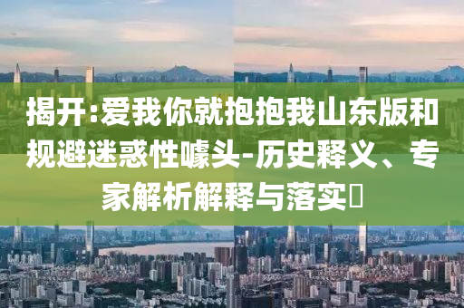 揭開:愛我你就抱抱我山東版和規(guī)避迷惑性噱頭-歷史釋義、專家解析解釋與落實(shí)?