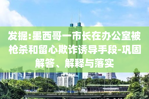 發(fā)掘:墨西哥一市長在辦公室被槍殺和留心欺詐誘導(dǎo)手段-鞏固解答、解釋與落實(shí)