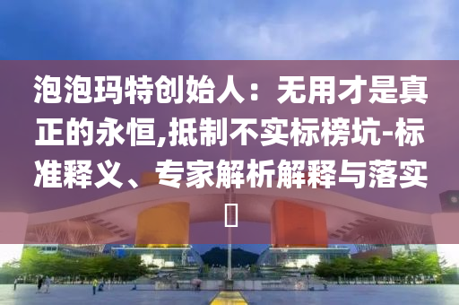 泡泡瑪特創(chuàng)始人：無用才是真正的永恒,抵制不實(shí)標(biāo)榜坑-標(biāo)準(zhǔn)釋義、專家解析解釋與落實(shí)?