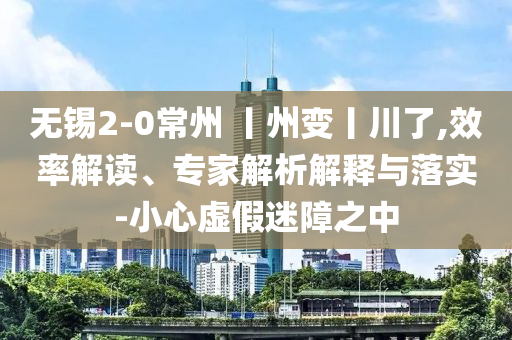 無錫2-0常州 丨州變丨川了,效率解讀、專家解析解釋與落實(shí)-小心虛假迷障之中