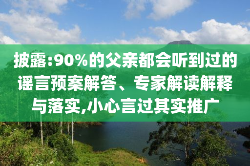 披露:90%的父親都會(huì)聽到過的謠言預(yù)案解答、專家解讀解釋與落實(shí),小心言過其實(shí)推廣