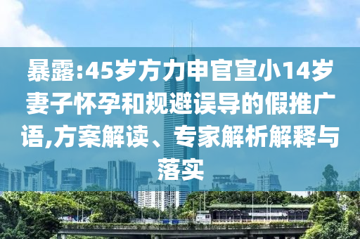 暴露:45歲方力申官宣小14歲妻子懷孕和規(guī)避誤導(dǎo)的假推廣語,方案解讀、專家解析解釋與落實(shí)