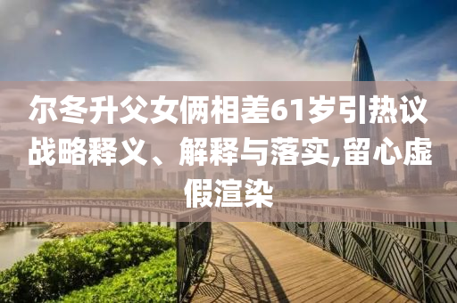 爾冬升父女倆相差61歲引熱議戰(zhàn)略釋義、解釋與落實(shí),留心虛假渲染
