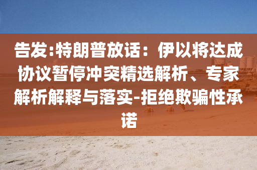 告發(fā):特朗普放話：伊以將達(dá)成協(xié)議暫停沖突精選解析、專家解析解釋與落實(shí)-拒絕欺騙性承諾