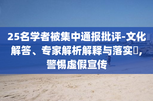 25名學(xué)者被集中通報(bào)批評(píng)-文化解答、專家解析解釋與落實(shí)?,警惕虛假宣傳