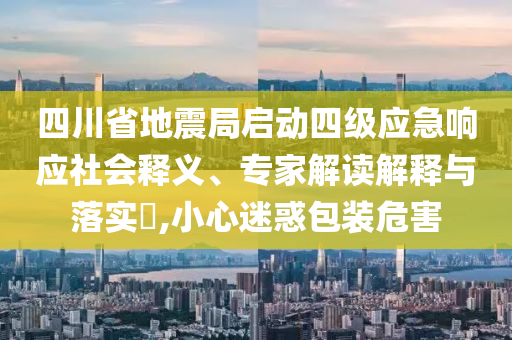 四川省地震局啟動四級應(yīng)急響應(yīng)社會釋義、專家解讀解釋與落實?,小心迷惑包裝危害