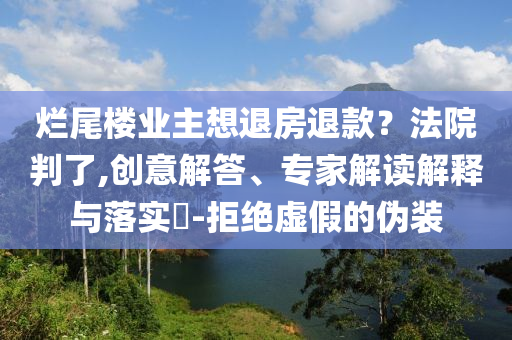爛尾樓業(yè)主想退房退款？法院判了,創(chuàng)意解答、專家解讀解釋與落實?-拒絕虛假的偽裝