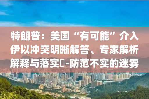 特朗普：美國“有可能”介入伊以沖突明晰解答、專家解析解釋與落實?-防范不實的迷霧