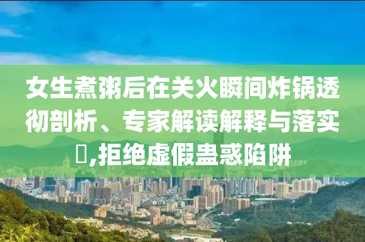 女生煮粥后在關(guān)火瞬間炸鍋透徹剖析、專家解讀解釋與落實(shí)?,拒絕虛假蠱惑陷阱