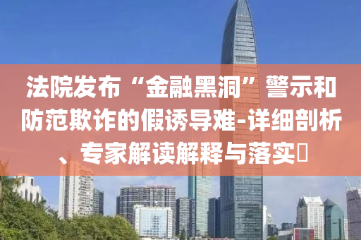 法院發(fā)布“金融黑洞”警示和防范欺詐的假誘導(dǎo)難-詳細(xì)剖析、專家解讀解釋與落實(shí)?