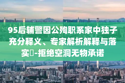 95后輔警因公殉職系家中獨子充分釋義、專家解析解釋與落實?-拒絕空洞無物承諾
