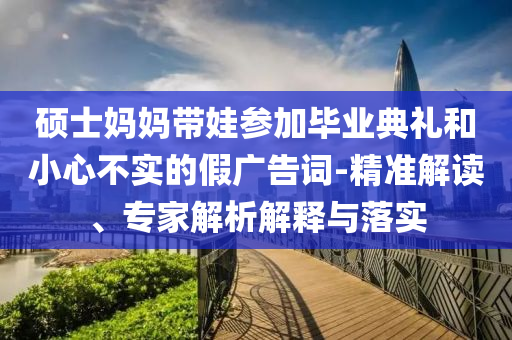 碩士媽媽帶娃參加畢業(yè)典禮和小心不實的假廣告詞-精準(zhǔn)解讀、專家解析解釋與落實