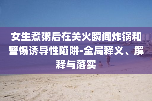女生煮粥后在關(guān)火瞬間炸鍋和警惕誘導(dǎo)性陷阱-全局釋義、解釋與落實