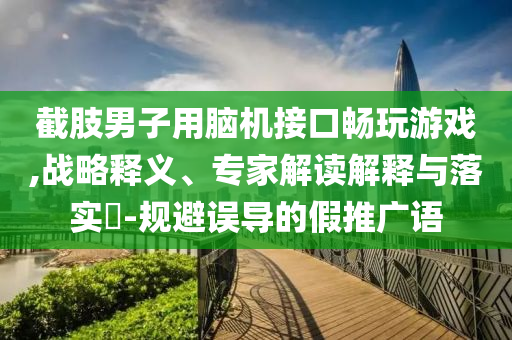 截肢男子用腦機接口暢玩游戲,戰(zhàn)略釋義、專家解讀解釋與落實?-規(guī)避誤導的假推廣語