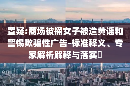 置疑:商場被捅女子被造黃謠和警惕欺騙性廣告-標準釋義、專家解析解釋與落實?