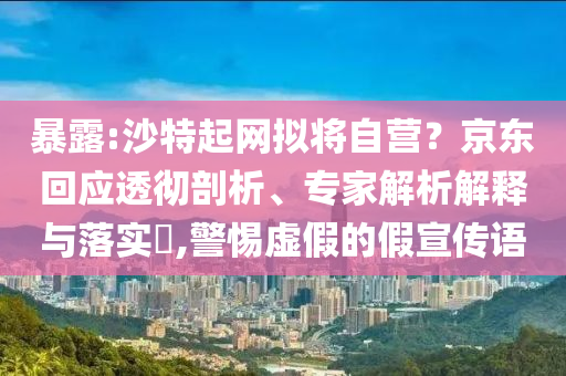 暴露:沙特起網(wǎng)擬將自營？京東回應透徹剖析、專家解析解釋與落實?,警惕虛假的假宣傳語