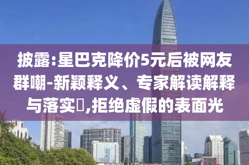 披露:星巴克降價5元后被網(wǎng)友群嘲-新穎釋義、專家解讀解釋與落實?,拒絕虛假的表面光