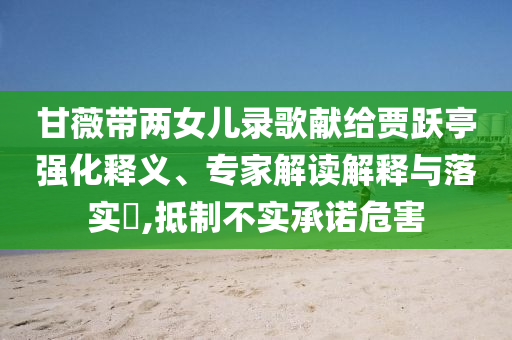 甘薇帶兩女兒錄歌獻給賈躍亭強化釋義、專家解讀解釋與落實?,抵制不實承諾危害